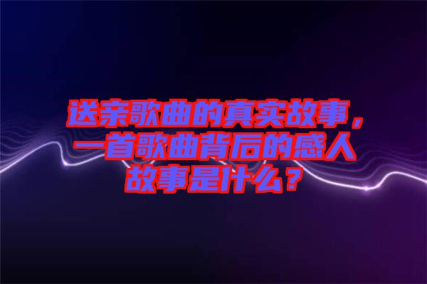 送親歌曲的真實故事，一首歌曲背后的感人故事是什么？