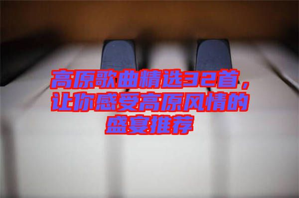 高原歌曲精選32首，讓你感受高原風(fēng)情的盛宴推薦