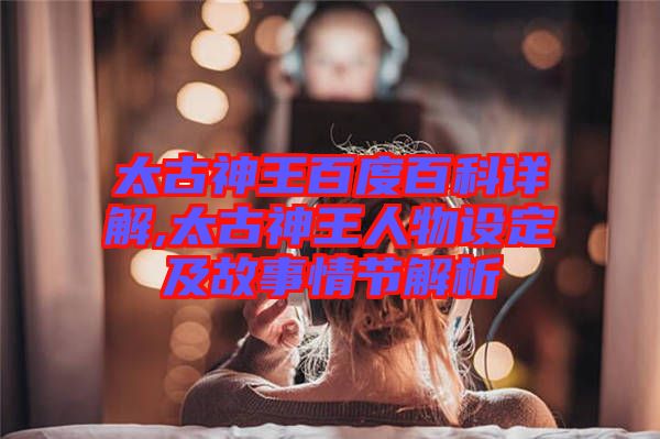太古神王百度百科詳解,太古神王人物設定及故事情節(jié)解析