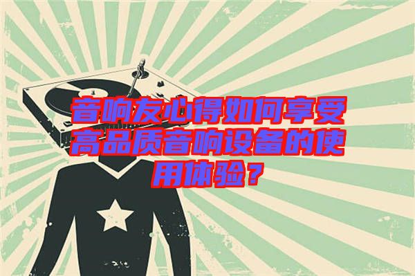 音響友心得如何享受高品質(zhì)音響設(shè)備的使用體驗(yàn)？
