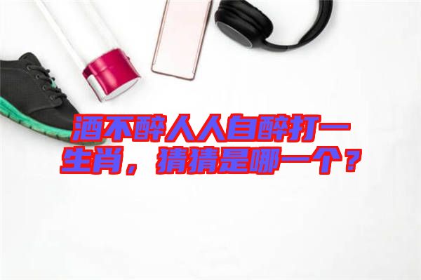 酒不醉人人自醉打一生肖，猜猜是哪一個？