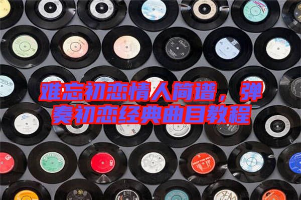 難忘初戀情人簡譜，彈奏初戀經(jīng)典曲目教程