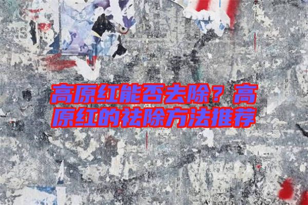 高原紅能否去除？高原紅的祛除方法推薦