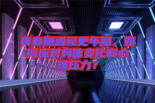 青春期遇見更年期，如何應(yīng)對(duì)身體變化和心理壓力？