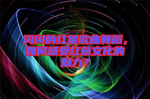 閃閃的紅星歌曲舞蹈，如何感受紅色文化的魅力？