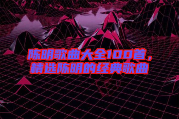 陳明歌曲大全100首，精選陳明的經(jīng)典歌曲