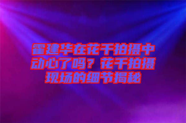 霍建華在花千拍攝中動心了嗎？花千拍攝現(xiàn)場的細(xì)節(jié)揭秘