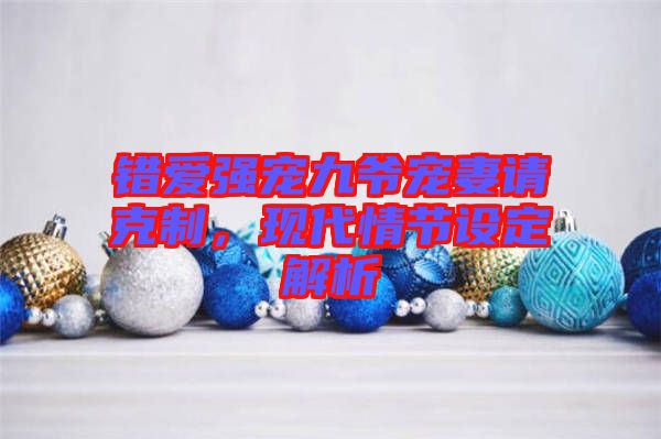 錯愛強寵九爺寵妻請克制，現(xiàn)代情節(jié)設定解析