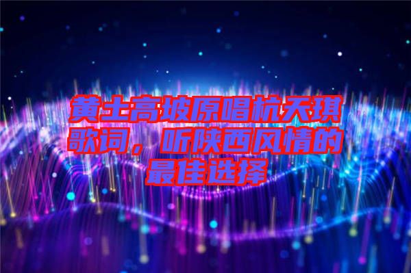 黃土高坡原唱杭天琪歌詞，聽陜西風情的最佳選擇