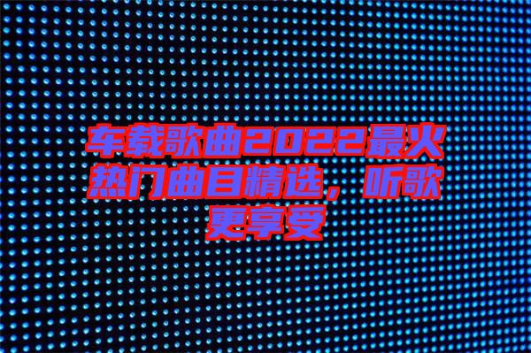車(chē)載歌曲2022最火熱門(mén)曲目精選，聽(tīng)歌更享受