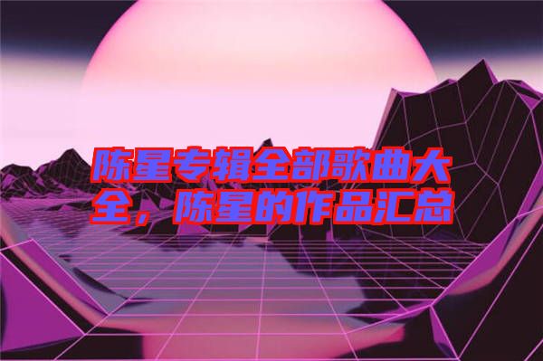 陳星專輯全部歌曲大全，陳星的作品匯總