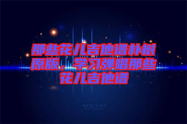 那些花兒吉他譜樸樹原版，學(xué)習(xí)彈唱那些花兒吉他譜