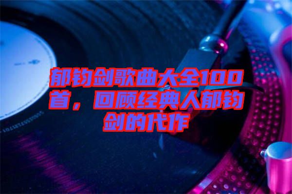 郁鈞劍歌曲大全100首，回顧經(jīng)典人郁鈞劍的代作