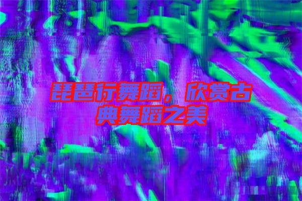 琵琶行舞蹈，欣賞古典舞蹈之美