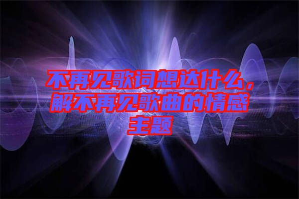 不再見歌詞想達什么，解不再見歌曲的情感主題