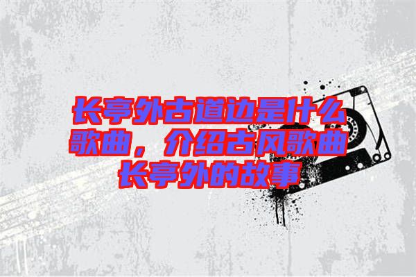 長亭外古道邊是什么歌曲，介紹古風歌曲長亭外的故事