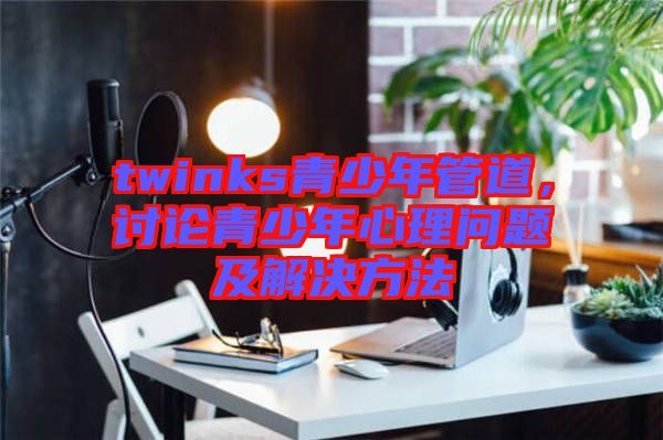 twinks青少年管道，討論青少年心理問(wèn)題及解決方法