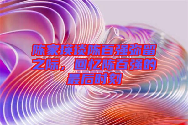 陳家瑛談陳百?gòu)?qiáng)彌留之際，回憶陳百?gòu)?qiáng)的最后時(shí)刻