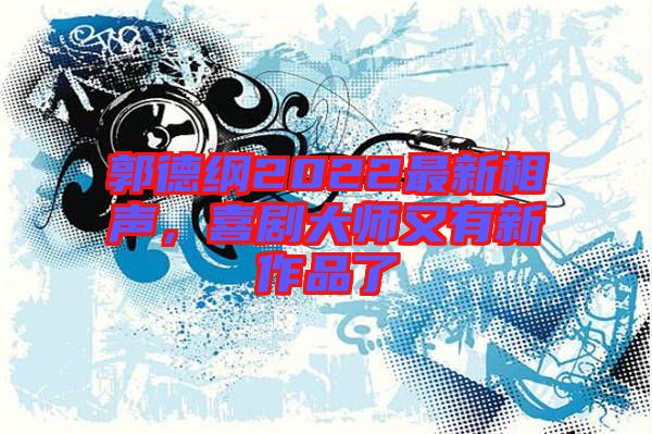 郭德綱2022最新相聲，喜劇大師又有新作品了