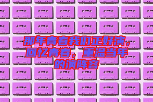 那年青春我們正好演，回憶青春，重溫當(dāng)年的演陣容