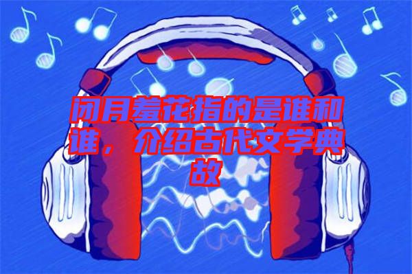 閉月羞花指的是誰和誰，介紹古代文學典故