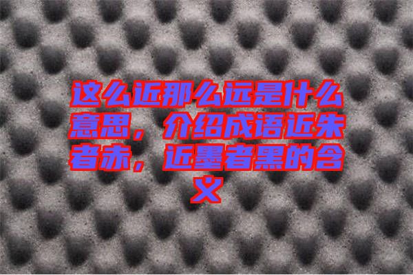 這么近那么遠(yuǎn)是什么意思，介紹成語近朱者赤，近墨者黑的含義